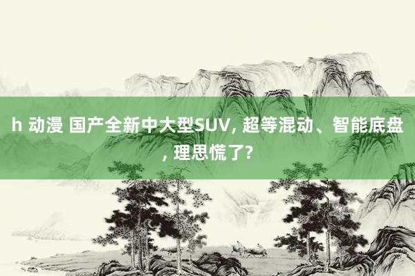 h 动漫 国产全新中大型SUV， 超等混动、智能底盘， 理思慌了?