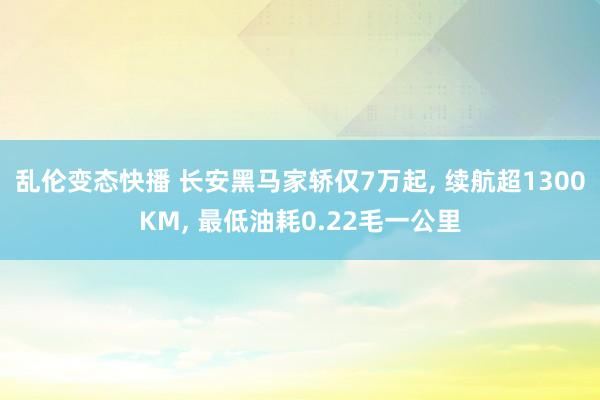 乱伦变态快播 长安黑马家轿仅7万起， 续航超1300KM， 最低油耗0.22毛一公里