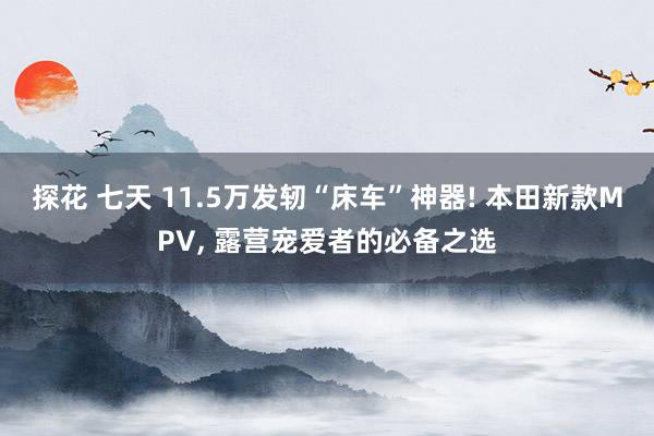 探花 七天 11.5万发轫“床车”神器! 本田新款MPV， 露营宠爱者的必备之选