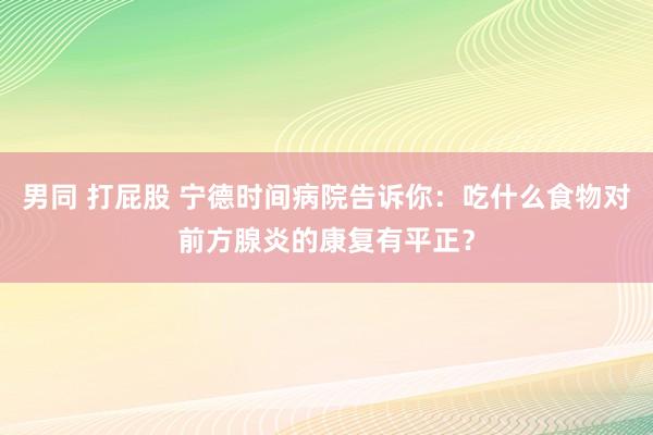 男同 打屁股 宁德时间病院告诉你：吃什么食物对前方腺炎的康复有平正？