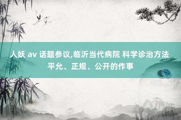 人妖 av 话题参议，临沂当代病院 科学诊治方法 平允、正规、公开的作事