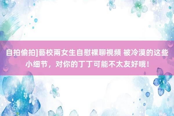 自拍偷拍]藝校兩女生自慰裸聊視頻 被冷漠的这些小细节，对你的丁丁可能不太友好哦！