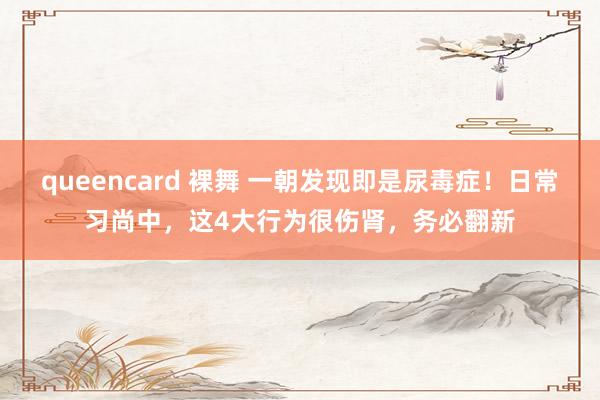 queencard 裸舞 一朝发现即是尿毒症！日常习尚中，这4大行为很伤肾，务必翻新