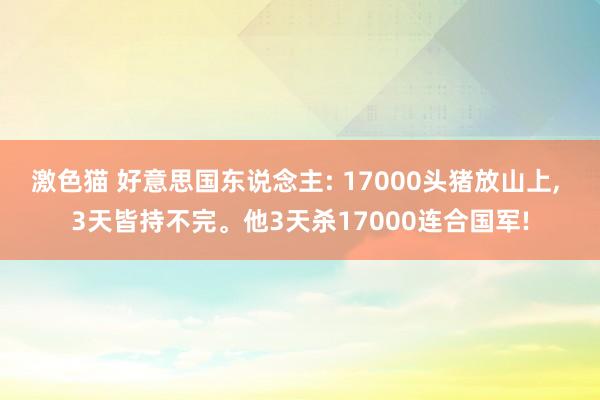 激色猫 好意思国东说念主: 17000头猪放山上， 3天皆持不完。他3天杀17000连合国军!