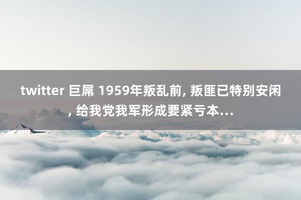 twitter 巨屌 1959年叛乱前， 叛匪已特别安闲， 给我党我军形成要紧亏本…