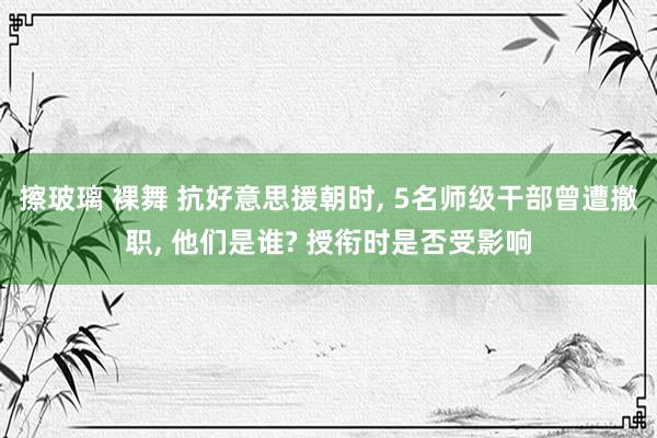 擦玻璃 裸舞 抗好意思援朝时， 5名师级干部曾遭撤职， 他们是谁? 授衔时是否受影响