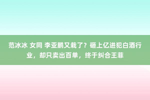 范冰冰 女同 李亚鹏又栽了？砸上亿进犯白酒行业，却只卖出百单，终于纠合王菲