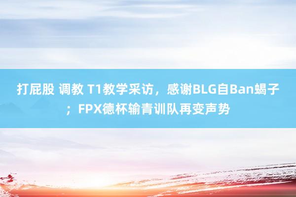 打屁股 调教 T1教学采访，感谢BLG自Ban蝎子；FPX德杯输青训队再变声势