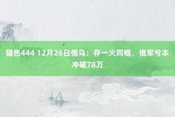 猫色444 12月26日俄乌：存一火同框，俄军亏本冲破78万