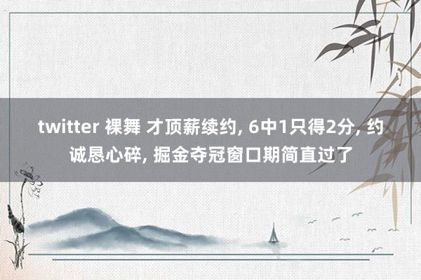 twitter 裸舞 才顶薪续约， 6中1只得2分， 约诚恳心碎， 掘金夺冠窗口期简直过了