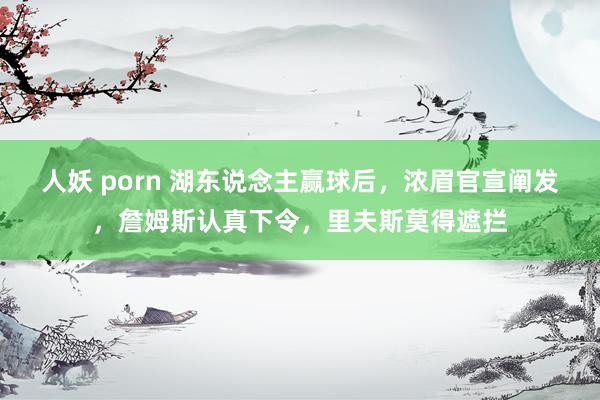 人妖 porn 湖东说念主赢球后，浓眉官宣阐发，詹姆斯认真下令，里夫斯莫得遮拦