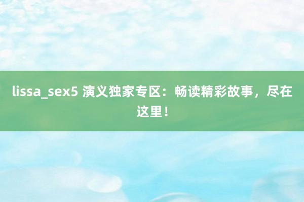 lissa_sex5 演义独家专区：畅读精彩故事，尽在这里！