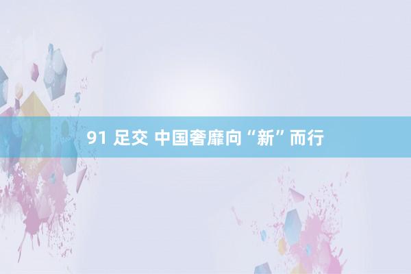 91 足交 中国奢靡向“新”而行