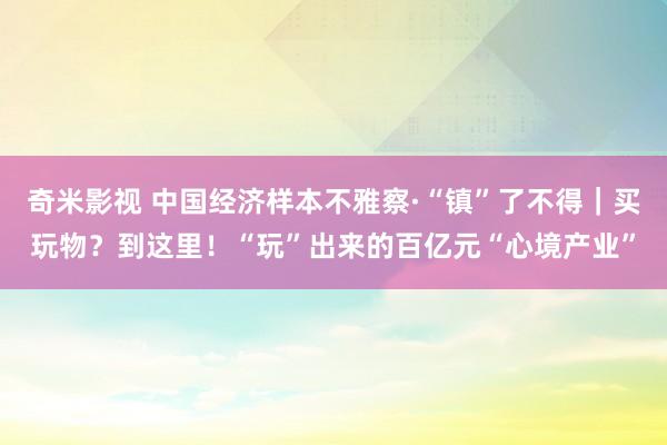 奇米影视 中国经济样本不雅察·“镇”了不得｜买玩物？到这里！“玩”出来的百亿元“心境产业”