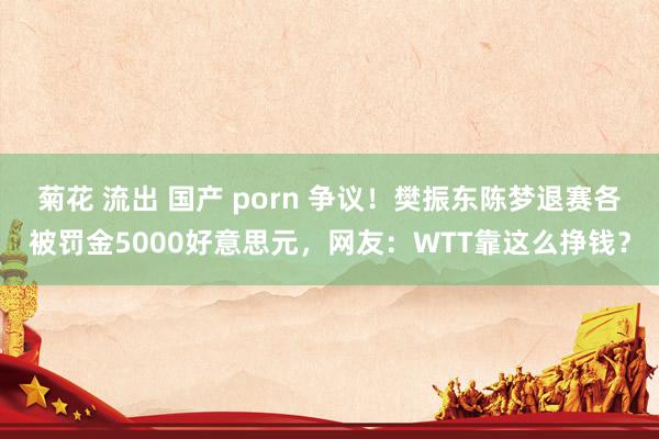 菊花 流出 国产 porn 争议！樊振东陈梦退赛各被罚金5000好意思元，网友：WTT靠这么挣钱？