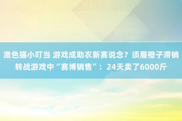 激色猫小叮当 游戏成助农新赛说念？须眉橙子滞销转战游戏中“赛博销售”：24天卖了6000斤