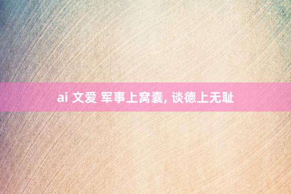 ai 文爱 军事上窝囊， 谈德上无耻