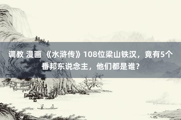 调教 漫画 《水浒传》108位梁山铁汉，竟有5个番邦东说念主，他们都是谁？