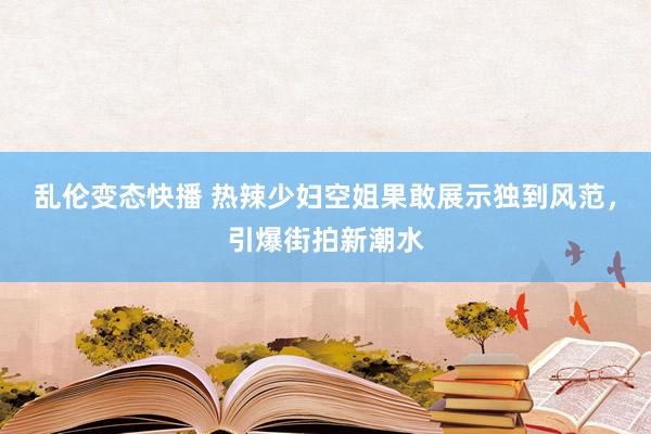 乱伦变态快播 热辣少妇空姐果敢展示独到风范，引爆街拍新潮水