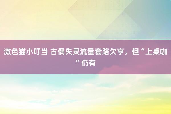 激色猫小叮当 古偶失灵流量套路欠亨，但“上桌咖”仍有