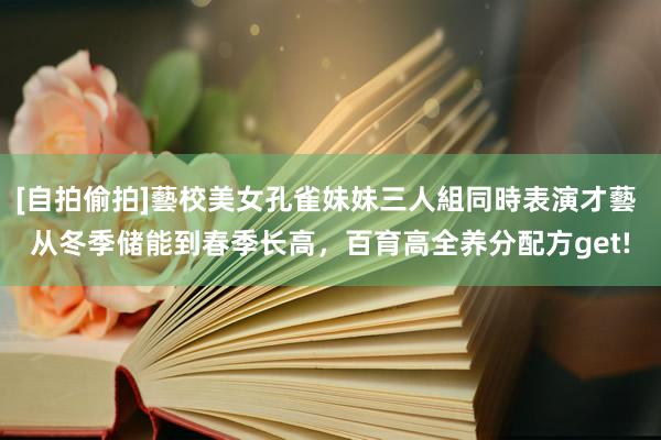 [自拍偷拍]藝校美女孔雀妹妹三人組同時表演才藝 从冬季储能到春季长高，百育高全养分配方get!