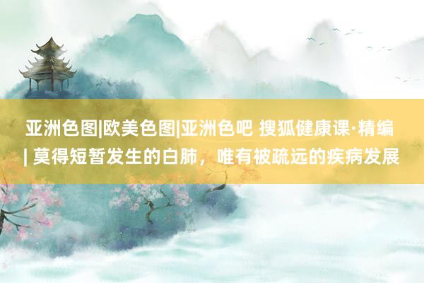 亚洲色图|欧美色图|亚洲色吧 搜狐健康课·精编 | 莫得短暂发生的白肺，唯有被疏远的疾病发展