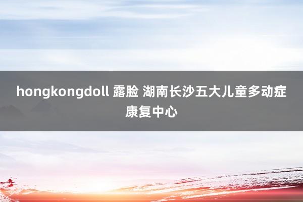 hongkongdoll 露脸 湖南长沙五大儿童多动症康复中心