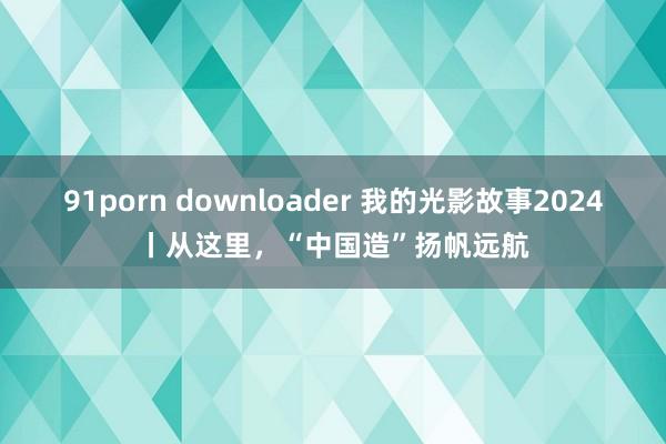 91porn downloader 我的光影故事2024丨从这里，“中国造”扬帆远航