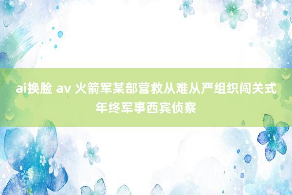 ai换脸 av 火箭军某部营救从难从严组织闯关式年终军事西宾侦察