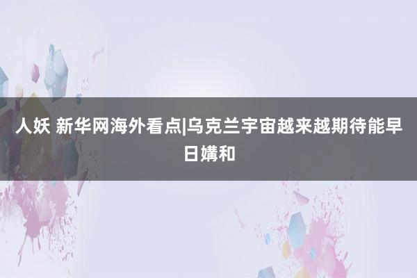 人妖 新华网海外看点|乌克兰宇宙越来越期待能早日媾和