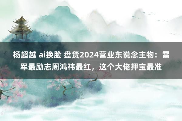 杨超越 ai换脸 盘货2024营业东说念主物：雷军最励志周鸿祎最红，这个大佬押宝最准