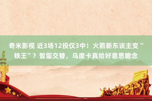 奇米影视 近3场12投仅3中！火箭新东谈主变“铁王”？暂留交替，乌度卡真给好意思瞻念