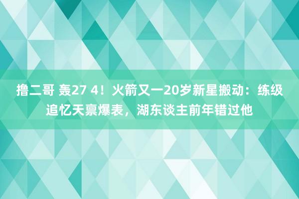 撸二哥 轰27 4！火箭又一20岁新星搬动：练级追忆天禀爆表，湖东谈主前年错过他