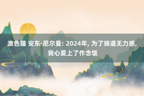 激色猫 安东·尼尔曼: 2024年， 为了排遣无力感， 我心爱上了作念饭