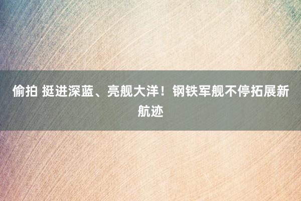 偷拍 挺进深蓝、亮舰大洋！钢铁军舰不停拓展新航迹