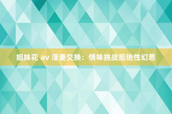 姐妹花 av 淫妻交换：情味挑战拒绝性幻思