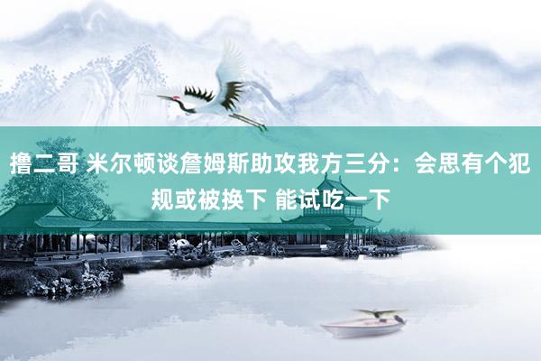 撸二哥 米尔顿谈詹姆斯助攻我方三分：会思有个犯规或被换下 能试吃一下