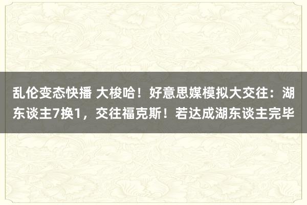 乱伦变态快播 大梭哈！好意思媒模拟大交往：湖东谈主7换1，交往福克斯！若达成湖东谈主完毕