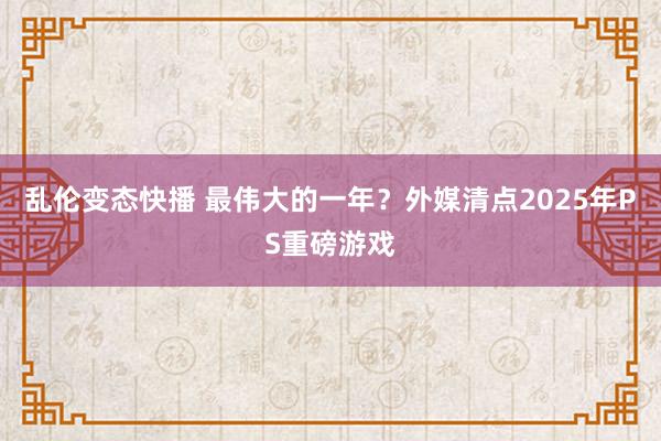 乱伦变态快播 最伟大的一年？外媒清点2025年PS重磅游戏