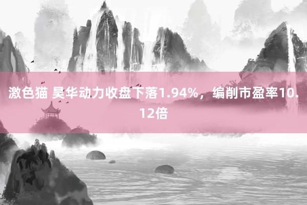 激色猫 昊华动力收盘下落1.94%，编削市盈率10.12倍