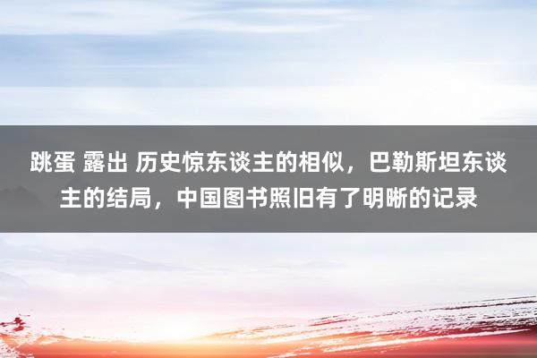 跳蛋 露出 历史惊东谈主的相似，巴勒斯坦东谈主的结局，中国图书照旧有了明晰的记录