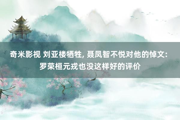 奇米影视 刘亚楼牺牲， 聂凤智不悦对他的悼文: 罗荣桓元戎也没这样好的评价