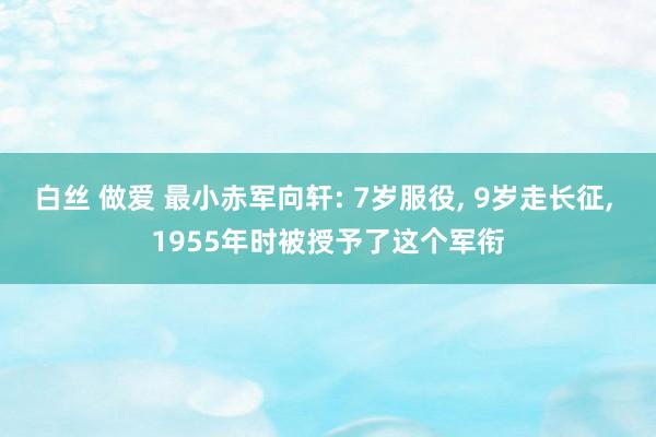 白丝 做爱 最小赤军向轩: 7岁服役， 9岁走长征， 1955年时被授予了这个军衔