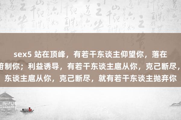 sex5 站在顶峰，有若干东谈主仰望你，落在谷底，就有若干东谈主箝制你；利益诱导，有若干东谈主扈从你，克己断尽，就有若干东谈主抛弃你