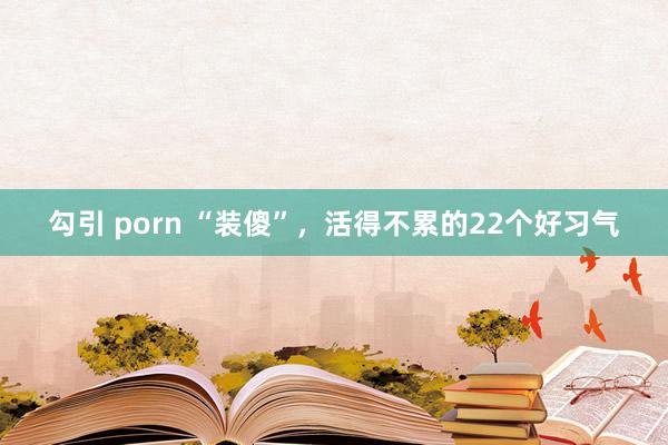 勾引 porn “装傻”，活得不累的22个好习气