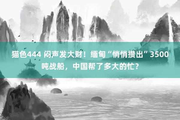 猫色444 闷声发大财！缅甸“悄悄攒出”3500吨战船，中国帮了多大的忙？