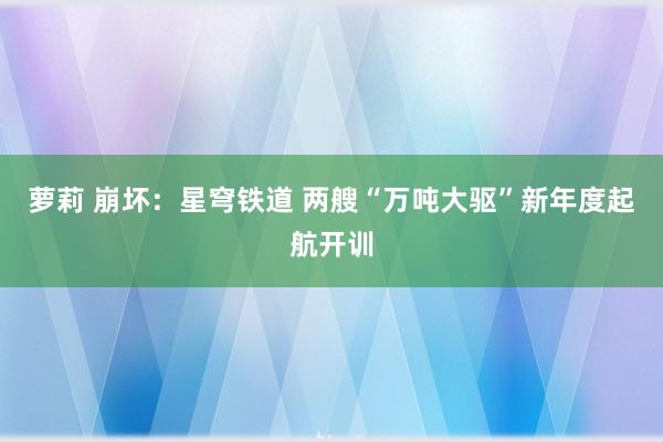 萝莉 崩坏：星穹铁道 两艘“万吨大驱”新年度起航开训