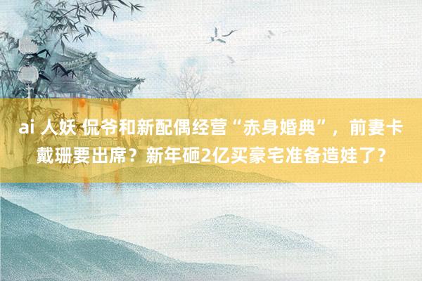 ai 人妖 侃爷和新配偶经营“赤身婚典”，前妻卡戴珊要出席？新年砸2亿买豪宅准备造娃了？