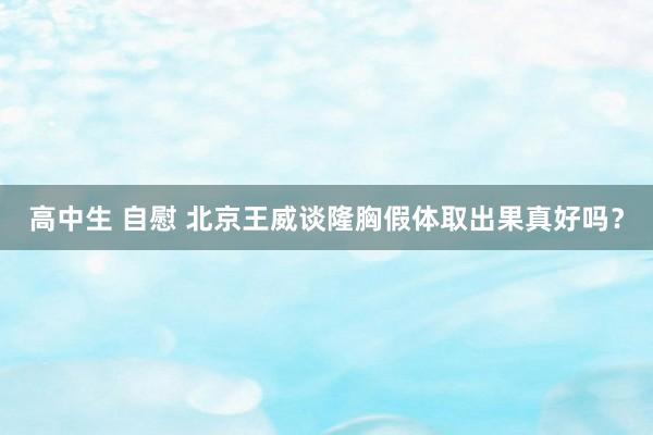 高中生 自慰 北京王威谈隆胸假体取出果真好吗？