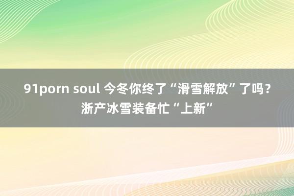 91porn soul 今冬你终了“滑雪解放”了吗？浙产冰雪装备忙“上新”